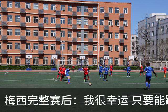 梅西完整赛后：我很幸运 只要能踢我会一直在 最佳射手只是数据