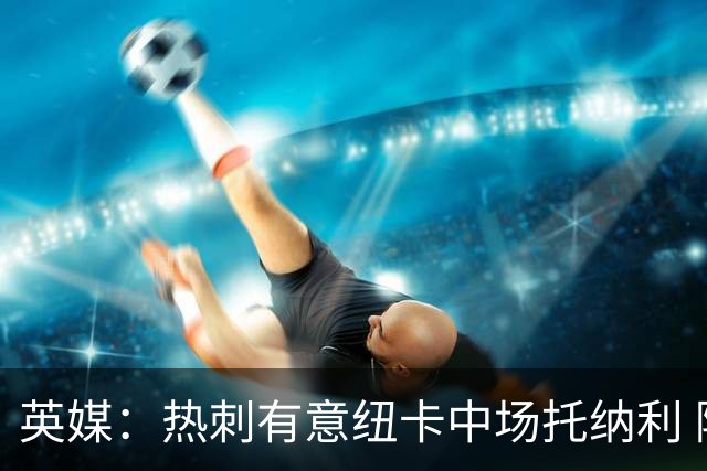 英媒：热刺有意纽卡中场托纳利 除巨额转会费外不会出售